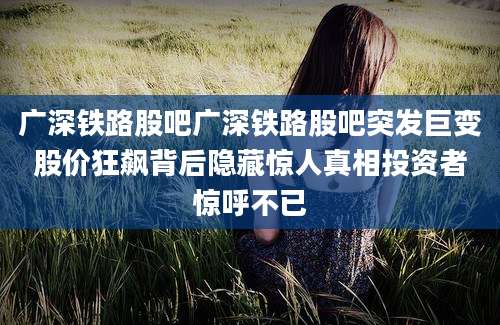 广深铁路股吧广深铁路股吧突发巨变股价狂飙背后隐藏惊人真相投资者惊呼不已