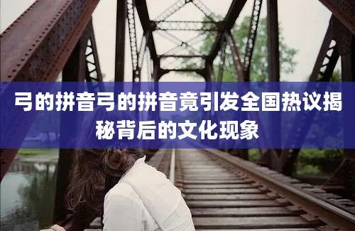 弓的拼音弓的拼音竟引发全国热议揭秘背后的文化现象