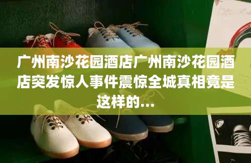 广州南沙花园酒店广州南沙花园酒店突发惊人事件震惊全城真相竟是这样的...