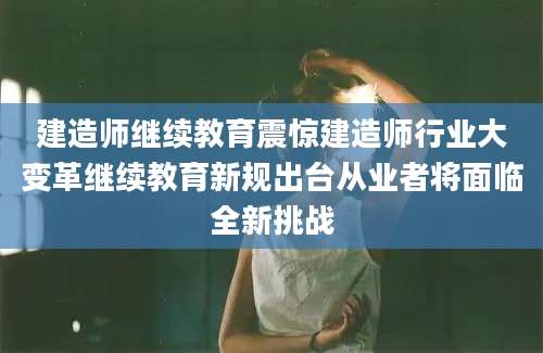 建造师继续教育震惊建造师行业大变革继续教育新规出台从业者将面临全新挑战