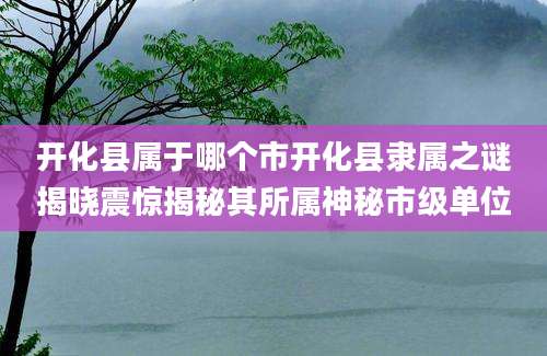 开化县属于哪个市开化县隶属之谜揭晓震惊揭秘其所属神秘市级单位