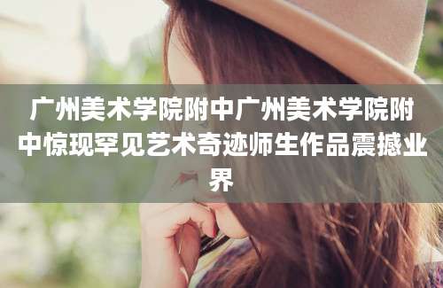 广州美术学院附中广州美术学院附中惊现罕见艺术奇迹师生作品震撼业界