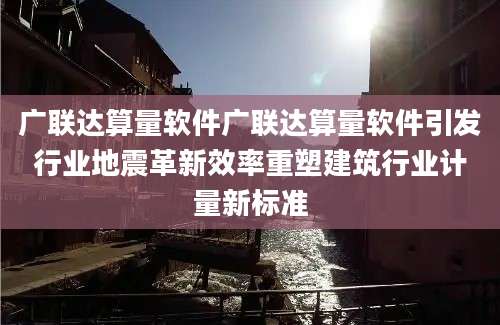 广联达算量软件广联达算量软件引发行业地震革新效率重塑建筑行业计量新标准