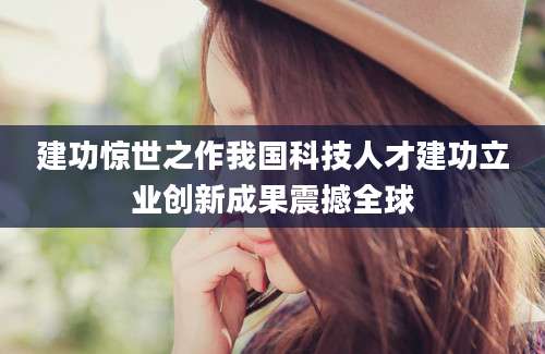 建功惊世之作我国科技人才建功立业创新成果震撼全球