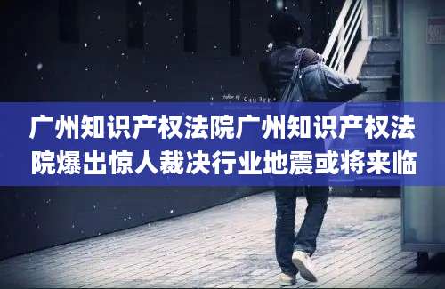 广州知识产权法院广州知识产权法院爆出惊人裁决行业地震或将来临