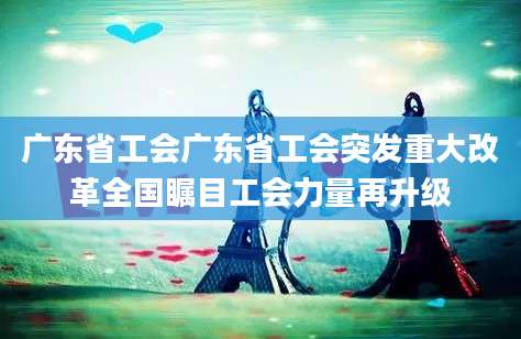 广东省工会广东省工会突发重大改革全国瞩目工会力量再升级