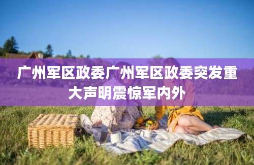 广州军区政委广州军区政委突发重大声明震惊军内外