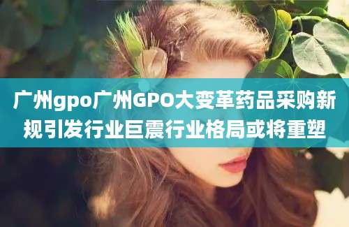 广州gpo广州GPO大变革药品采购新规引发行业巨震行业格局或将重塑