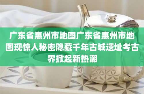 广东省惠州市地图广东省惠州市地图现惊人秘密隐藏千年古城遗址考古界掀起新热潮