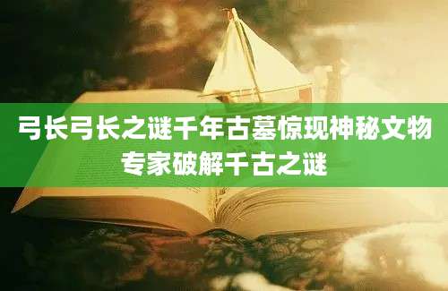 弓长弓长之谜千年古墓惊现神秘文物专家破解千古之谜