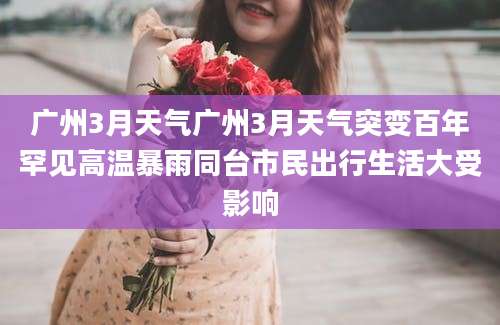 广州3月天气广州3月天气突变百年罕见高温暴雨同台市民出行生活大受影响
