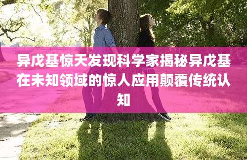 异戊基惊天发现科学家揭秘异戊基在未知领域的惊人应用颠覆传统认知