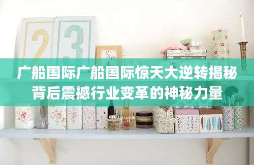 广船国际广船国际惊天大逆转揭秘背后震撼行业变革的神秘力量