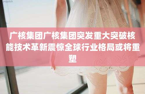 广核集团广核集团突发重大突破核能技术革新震惊全球行业格局或将重塑