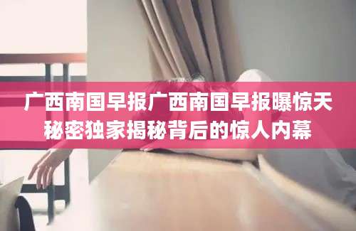 广西南国早报广西南国早报曝惊天秘密独家揭秘背后的惊人内幕