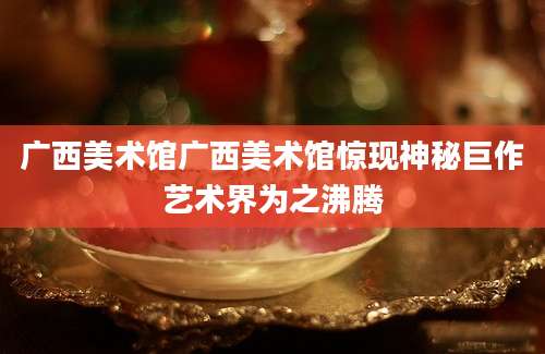 广西美术馆广西美术馆惊现神秘巨作艺术界为之沸腾