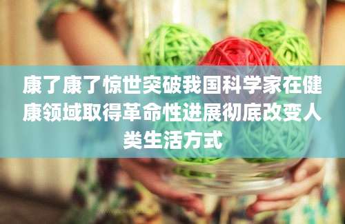康了康了惊世突破我国科学家在健康领域取得革命性进展彻底改变人类生活方式