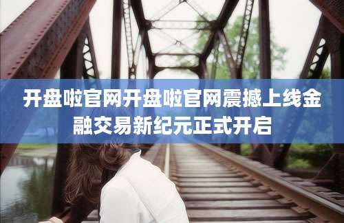 开盘啦官网开盘啦官网震撼上线金融交易新纪元正式开启