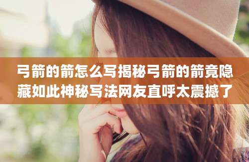 弓箭的箭怎么写揭秘弓箭的箭竟隐藏如此神秘写法网友直呼太震撼了