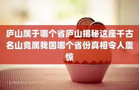 庐山属于哪个省庐山揭秘这座千古名山竟属我国哪个省份真相令人震惊