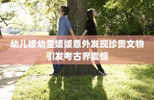 幼儿媛幼童媛媛意外发现珍贵文物引发考古界震惊