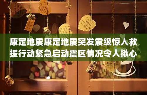 康定地震康定地震突发震级惊人救援行动紧急启动震区情况令人揪心