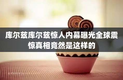 库尔兹库尔兹惊人内幕曝光全球震惊真相竟然是这样的