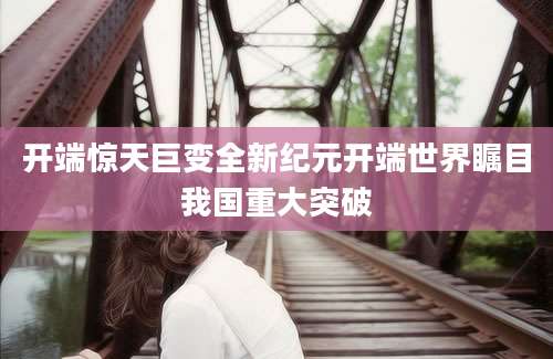 开端惊天巨变全新纪元开端世界瞩目我国重大突破