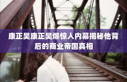 康正昊康正昊爆惊人内幕揭秘他背后的商业帝国真相