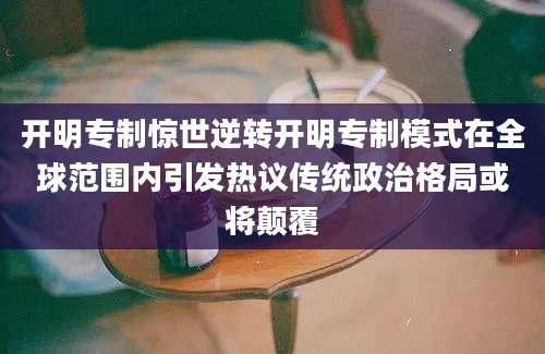 开明专制惊世逆转开明专制模式在全球范围内引发热议传统政治格局或将颠覆