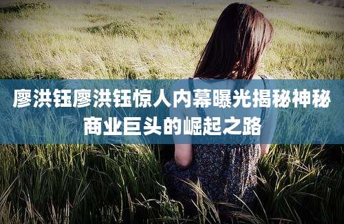 廖洪钰廖洪钰惊人内幕曝光揭秘神秘商业巨头的崛起之路