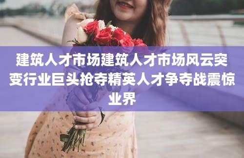 建筑人才市场建筑人才市场风云突变行业巨头抢夺精英人才争夺战震惊业界