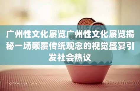 广州性文化展览广州性文化展览揭秘一场颠覆传统观念的视觉盛宴引发社会热议