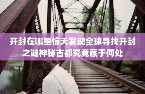 开封在哪里惊天发现全球寻找开封之谜神秘古都究竟藏于何处