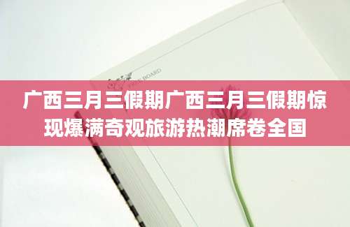 广西三月三假期广西三月三假期惊现爆满奇观旅游热潮席卷全国