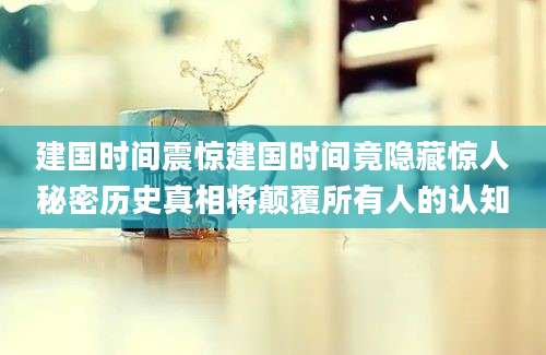 建国时间震惊建国时间竟隐藏惊人秘密历史真相将颠覆所有人的认知