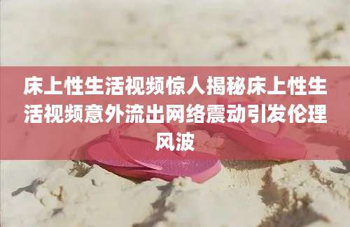 床上性生活视频惊人揭秘床上性生活视频意外流出网络震动引发伦理风波