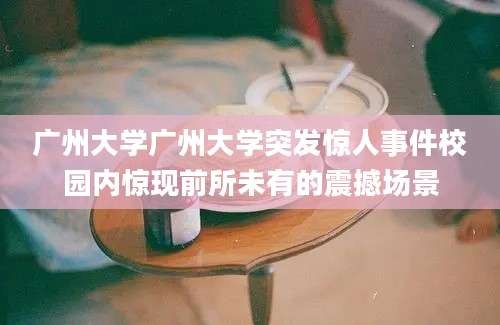 广州大学广州大学突发惊人事件校园内惊现前所未有的震撼场景