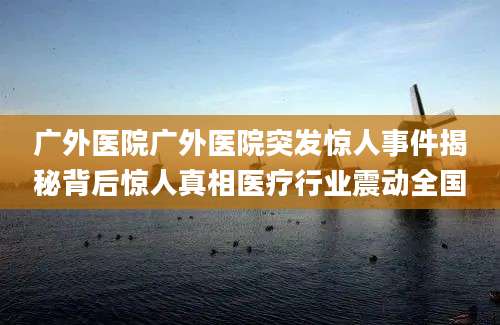 广外医院广外医院突发惊人事件揭秘背后惊人真相医疗行业震动全国