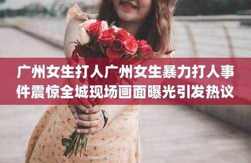 广州女生打人广州女生暴力打人事件震惊全城现场画面曝光引发热议