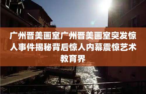 广州晋美画室广州晋美画室突发惊人事件揭秘背后惊人内幕震惊艺术教育界