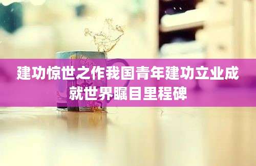 建功惊世之作我国青年建功立业成就世界瞩目里程碑