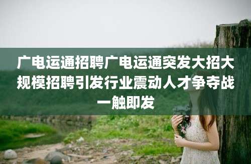 广电运通招聘广电运通突发大招大规模招聘引发行业震动人才争夺战一触即发
