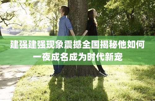 建强建强现象震撼全国揭秘他如何一夜成名成为时代新宠