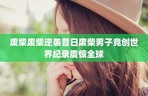 废柴废柴逆袭昔日废柴男子竟创世界纪录震惊全球