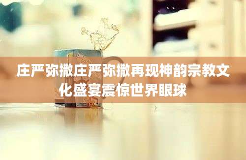 庄严弥撒庄严弥撒再现神韵宗教文化盛宴震惊世界眼球