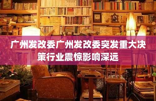 广州发改委广州发改委突发重大决策行业震惊影响深远