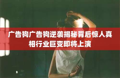 广告狗广告狗逆袭揭秘背后惊人真相行业巨变即将上演