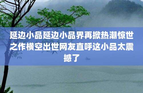延边小品延边小品界再掀热潮惊世之作横空出世网友直呼这小品太震撼了