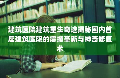 建筑医院建筑重生奇迹揭秘国内首座建筑医院的震撼革新与神奇修复术